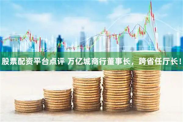 股票配资平台点评 万亿城商行董事长，跨省任厅长！