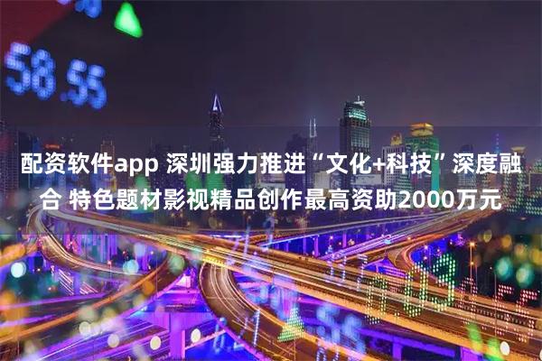 配资软件app 深圳强力推进“文化+科技”深度融合 特色题材影视精品创作最高资助2000万元