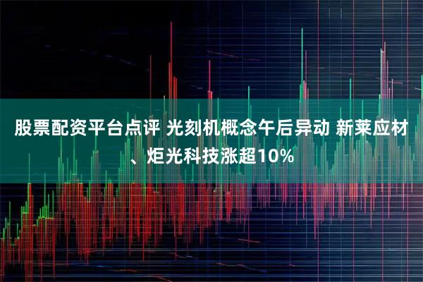 股票配资平台点评 光刻机概念午后异动 新莱应材、炬光科技涨超10%