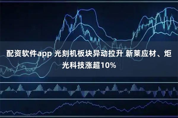 配资软件app 光刻机板块异动拉升 新莱应材、炬光科技涨超10%