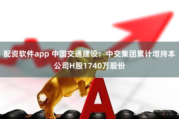 配资软件app 中国交通建设：中交集团累计增持本公司H股1740万股份
