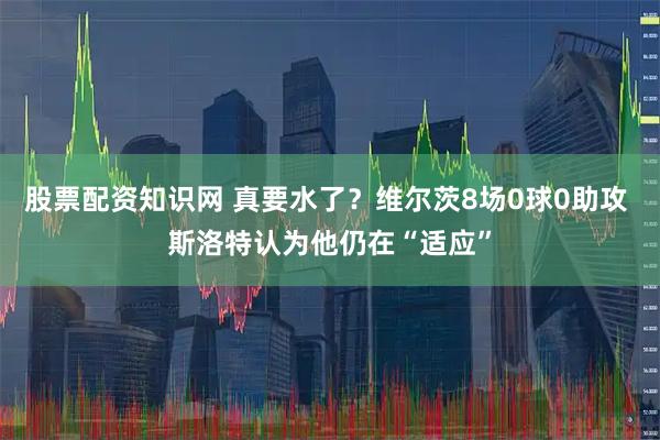 股票配资知识网 真要水了？维尔茨8场0球0助攻 斯洛特认为他仍在“适应”