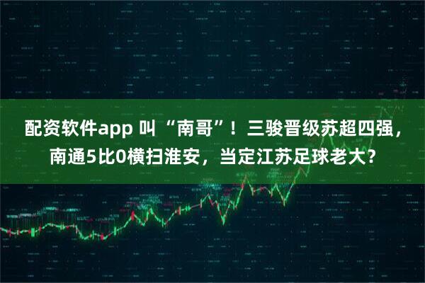 配资软件app 叫 “南哥”！三骏晋级苏超四强，南通5比0横扫淮安，当定江苏足球老大？