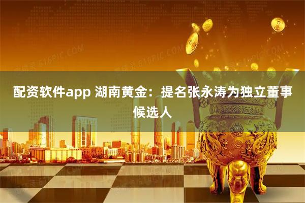 配资软件app 湖南黄金：提名张永涛为独立董事候选人