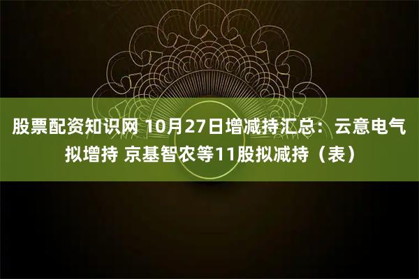 股票配资知识网 10月27日增减持汇总：云意电气拟增持 京基智农等11股拟减持（表）