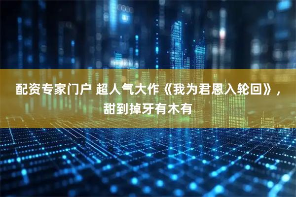 配资专家门户 超人气大作《我为君恩入轮回》，甜到掉牙有木有