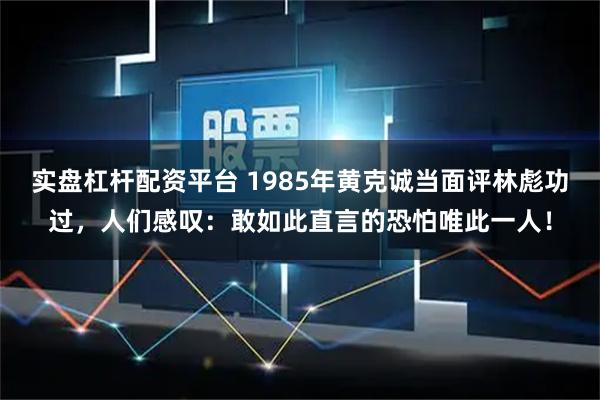 实盘杠杆配资平台 1985年黄克诚当面评林彪功过，人们感叹：敢如此直言的恐怕唯此一人！