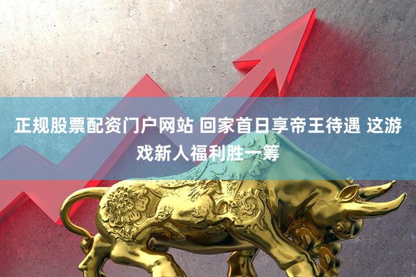 正规股票配资门户网站 回家首日享帝王待遇 这游戏新人福利胜一筹
