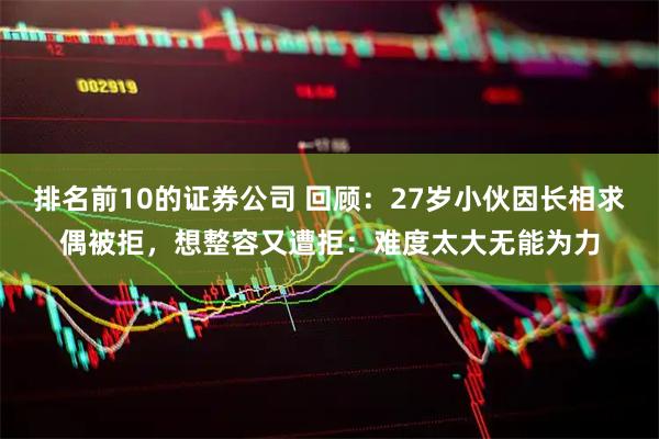 排名前10的证券公司 回顾：27岁小伙因长相求偶被拒，想整容又遭拒：难度太大无能为力