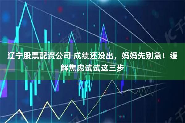 辽宁股票配资公司 成绩还没出，妈妈先别急！缓解焦虑试试这三步