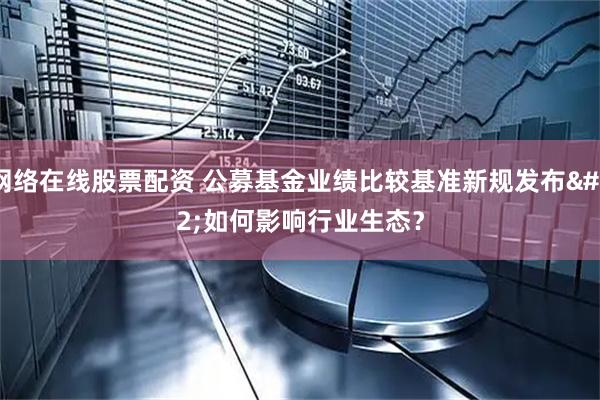 网络在线股票配资 公募基金业绩比较基准新规发布 如何影响行业生态？