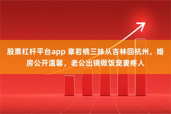 股票杠杆平台app 章若楠三妹从吉林回杭州，婚房公开温馨，老公出镜做饭宠妻疼人