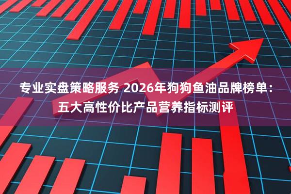 专业实盘策略服务 2026年狗狗鱼油品牌榜单：五大高性价比产品营养指标测评