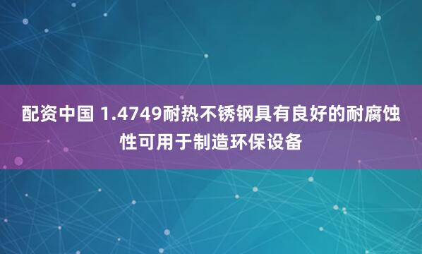 配资中国 1.4749耐热不锈钢具有良好的耐腐蚀性可用于制造环保设备