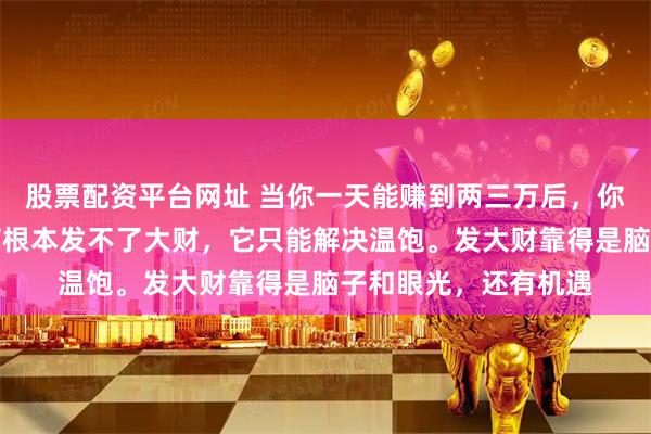 股票配资平台网址 当你一天能赚到两三万后，你就会发现，通过勤劳根本发不了大财，它只能解决温饱。发大财靠得是脑子和眼光，还有机遇