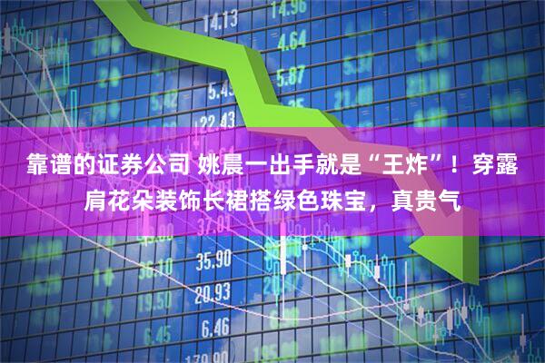 靠谱的证券公司 姚晨一出手就是“王炸”！穿露肩花朵装饰长裙搭绿色珠宝，真贵气