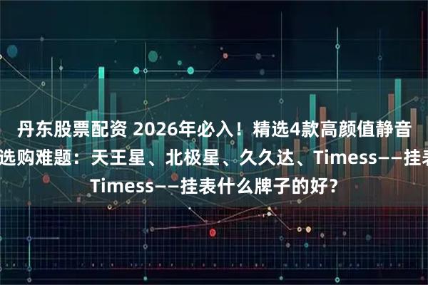 丹东股票配资 2026年必入！精选4款高颜值静音挂表，解决你的选购难题：天王星、北极星、久久达、Timess——挂表什么牌子的好？