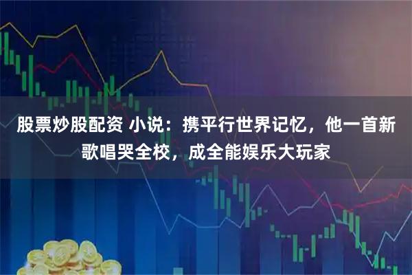 股票炒股配资 小说：携平行世界记忆，他一首新歌唱哭全校，成全能娱乐大玩家