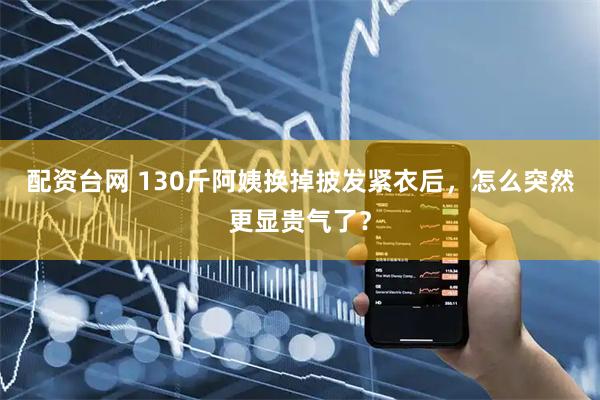 配资台网 130斤阿姨换掉披发紧衣后，怎么突然更显贵气了？