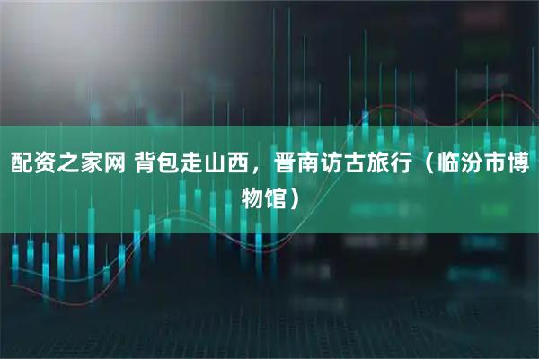 配资之家网 背包走山西，晋南访古旅行（临汾市博物馆）