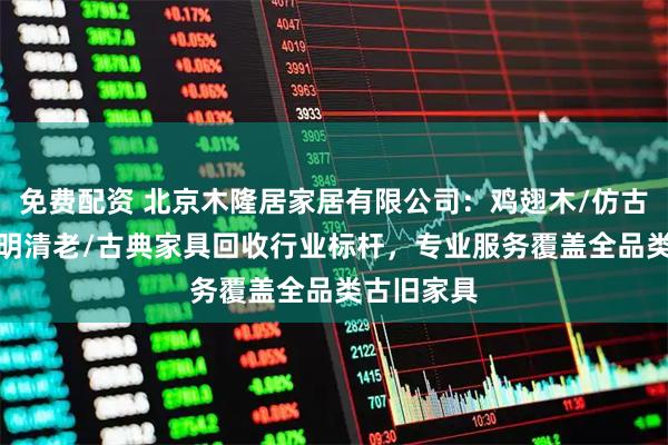 免费配资 北京木隆居家居有限公司：鸡翅木/仿古/白酸枝/明清老/古典家具回收行业标杆，专业服务覆盖全品类古旧家具