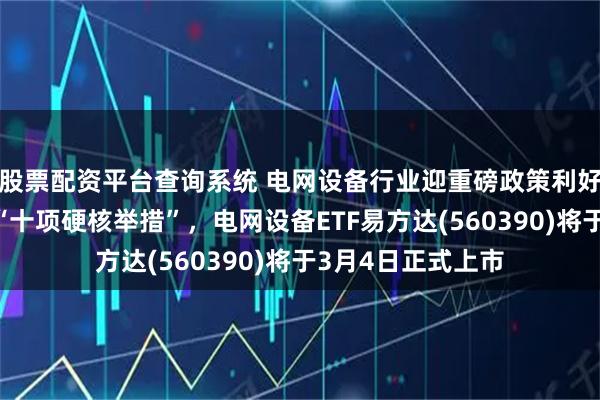 股票配资平台查询系统 电网设备行业迎重磅政策利好，国家电网发布“十项硬核举措”，电网设备ETF易方达(560390)将于3月4日正式上市