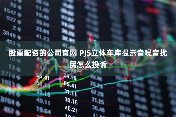 股票配资的公司官网 PJS立体车库提示音噪音扰民怎么投诉