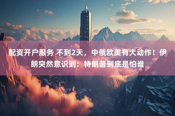 配资开户服务 不到2天，中俄欧美有大动作！伊朗突然意识到：特朗普到底是怕谁