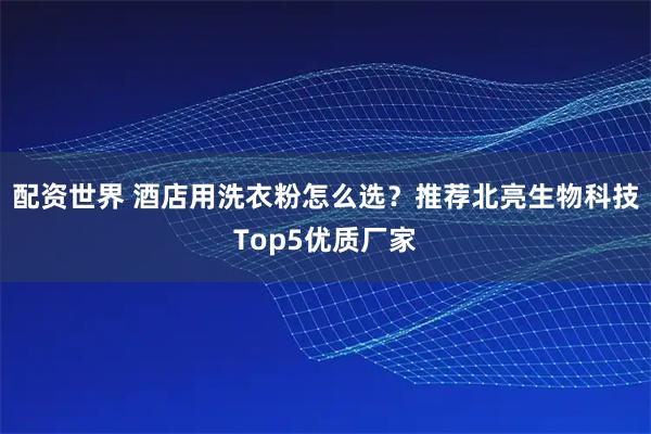 配资世界 酒店用洗衣粉怎么选？推荐北亮生物科技Top5优质厂家