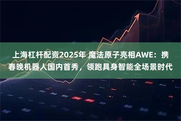 上海杠杆配资2025年 魔法原子亮相AWE：携春晚机器人国内首秀，领跑具身智能全场景时代
