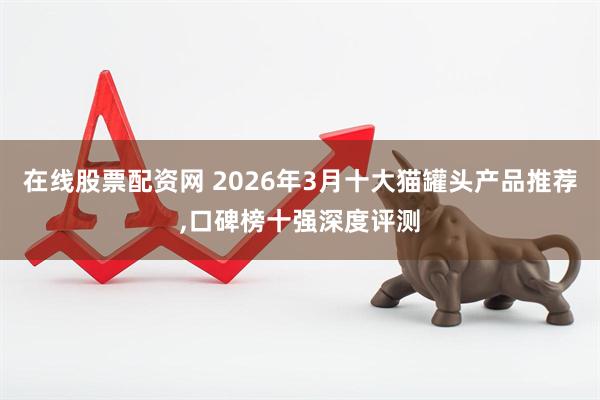 在线股票配资网 2026年3月十大猫罐头产品推荐,口碑榜十强深度评测