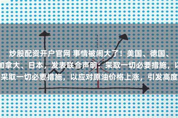 炒股配资开户官网 事情被闹大了！美国、德国、英国、法国、意大利、加拿大、日本，发表联合声明：采取一切必要措施，以应对原油价格上涨，引发高度关注