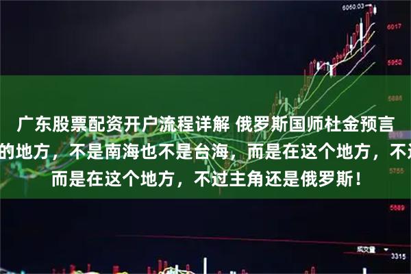 广东股票配资开户流程详解 俄罗斯国师杜金预言：下一个爆发战争的地方，不是南海也不是台海，而是在这个地方，不过主角还是俄罗斯！
