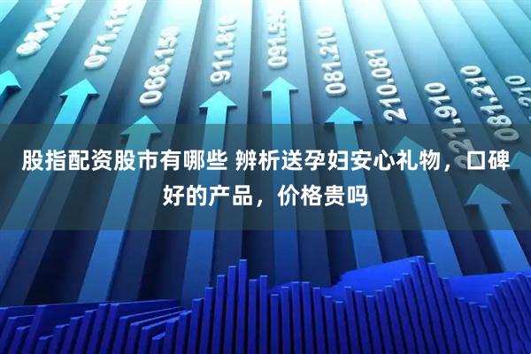 股指配资股市有哪些 辨析送孕妇安心礼物，口碑好的产品，价格贵吗